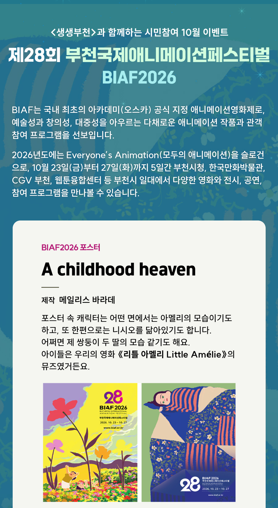생생부천과 함께하는 시민참여 10월 이벤트. 제28회 부천국제애니메이션페스티벌 BIAF2026. BIAF는 국내 최초의 아카데미(오스카) 공식 지정 애니메이션영화제로, 다양한 애니메이션 작품과 관객 참여 프로그램을 선보입니다. 2026년에는 Everyone’s Animation, 모두의 애니메이션을 슬로건으로 10월 23일 금요일부터 27일 화요일까지 5일간 부천시청, 한국만화박물관, CGV 부천, 웹툰융합센터 등 부천시 일대에서 영화, 전시, 공연, 참여 프로그램을 만나볼 수 있습니다. BIAF2026 포스터: A childhood heaven. 제작: 메일리스 바라데. 제작자는 포스터 속 캐릭터가 아멜리와 니시오, 자신의 쌍둥이 두 딸을 닮았으며, 아이들이 영화 ‘리틀 아멜리’의 뮤즈였다고 설명합니다. 꽃밭에 있는 아이와 누워 있는 아이를 그린 포스터 2종.