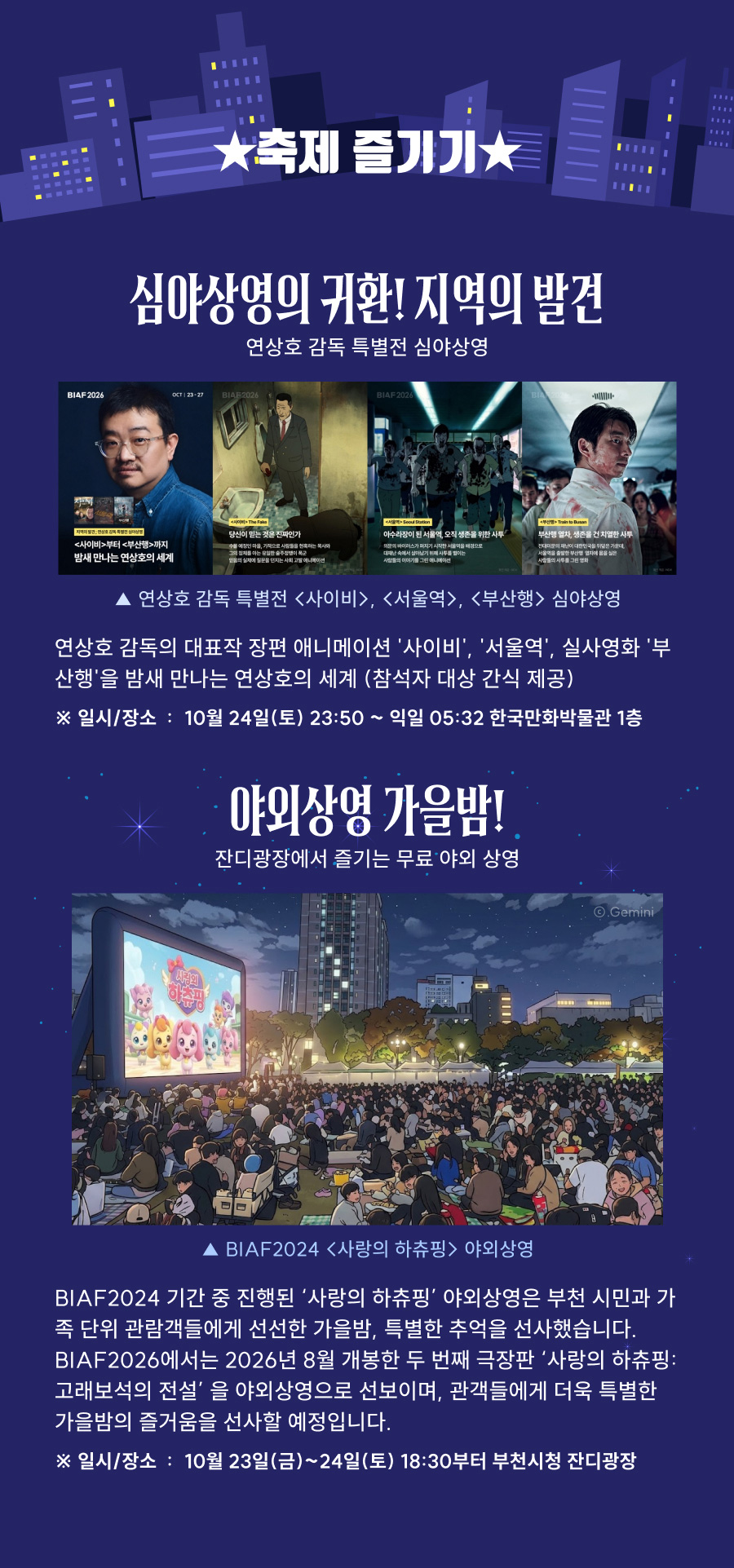 축제 즐기기. 심야상영의 귀환! 지옥의 발견. 연상호 감독 특별전 심야상영: 장편 애니메이션 ‘사이비’, ‘서울역’, 실사영화 ‘부산행’을 밤새 상영하며 참석자에게 간식을 제공합니다. 일시: 2026년 10월 24일 토요일 23시 50분부터 다음 날 5시 32분까지. 장소: 한국만화박물관 1층. 야외상영 가을밤! 잔디광장에서 즐기는 무료 야외상영. BIAF2024 ‘사랑의 하츄핑’ 야외상영에 이어, BIAF2026에서는 두 번째 극장판 ‘사랑의 하츄핑: 고래보석의 전설’을 선보입니다. 일시: 2026년 10월 23일 금요일부터 24일 토요일까지 18시 30분부터. 장소: 부천시청 잔디광장.