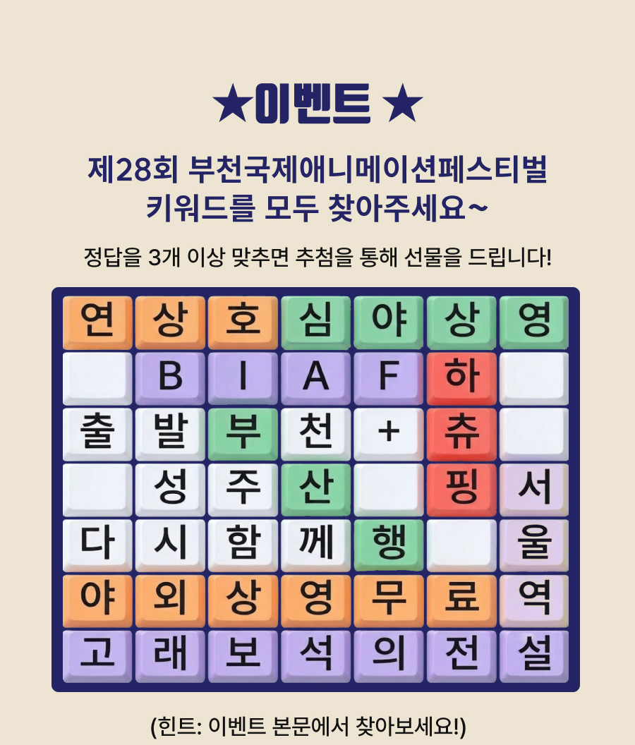 이벤트. 제28회 부천국제애니메이션페스티벌 키워드를 모두 찾아주세요. 정답을 3개 이상 맞추면 추첨을 통해 선물을 드립니다. 힌트: 이벤트 본문에서 찾아보세요. 글자판은 7행 7열이며, 각 행을 왼쪽부터 읽으면 다음과 같습니다. 1행: 연, 상, 호, 심, 야, 상, 영. 2행: 빈칸, B, I, A, F, 하, 빈칸. 3행: 출, 발, 부, 천, 더하기 기호, 츄, 빈칸. 4행: 빈칸, 성, 주, 산, 빈칸, 핑, 서. 5행: 다, 시, 함, 께, 행, 빈칸, 울. 6행: 야, 외, 상, 영, 무, 료, 역. 7행: 고, 래, 보, 석, 의, 전, 설.