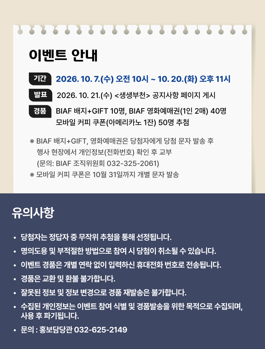 이벤트 안내. 참여 기간: 2026년 10월 7일 수요일 오전 10시부터 10월 20일 화요일 오후 11시까지. 당첨자 발표: 2026년 10월 21일 수요일 생생부천 공지사항 페이지 게시. 추첨 경품: BIAF 배지와 GIFT 10명, BIAF 영화예매권 1인 2매씩 40명, 모바일 커피 쿠폰 아메리카노 1잔 50명. BIAF 배지와 GIFT 및 영화예매권은 당첨 문자 발송 후 행사 현장에서 개인정보인 전화번호를 확인하고 교부합니다. 관련 문의: BIAF 조직위원회 032-325-2061. 모바일 커피 쿠폰은 10월 31일까지 개별 문자로 발송합니다. 유의사항: 당첨자는 정답자 중 무작위 추첨으로 선정합니다. 명의도용 및 부적절한 방법으로 참여하면 당첨이 취소될 수 있습니다. 이벤트 경품은 개별 연락 없이 입력한 휴대전화 번호로 전송됩니다. 경품은 교환 및 환불이 불가하며, 잘못된 정보 및 정보 변경으로 인한 재발송은 불가합니다. 개인정보는 이벤트 참여 식별 및 경품 발송 목적으로 수집하며 사용 후 파기합니다. 문의: 홍보담당관 032-625-2149.