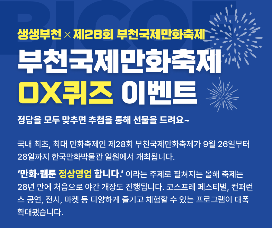 부천국제만화축제 OX퀴즈 이벤트 정답을 모두 맞추면 추첨을 통해 선물을 드려요~ 국내 최초, 최대 만화축제인 제28회 부천국제만화축제가 9월 26일부터 28일까지 한국만화박물관 일원에서 개최됩니다. ‘만화·웹툰 정상영업 합니다.’ 이라는 주제로 펼쳐지는 올해 축제는 28년 만에 처음으로 야간 개장도 진행됩니다. 코스프레 페스티벌, 컨퍼런스 공연, 전시, 마켓 등 다양하게 즐기고 체험할 수 있는 프로그램이 대폭 확대됐습니다.